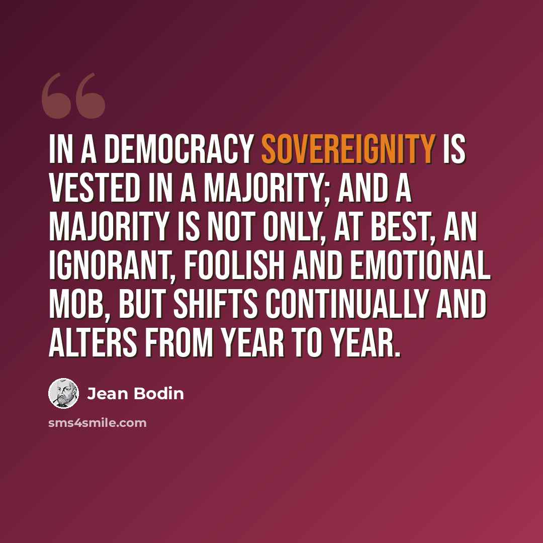 “In a democracy sovereignity is vested in a majority; and a majority is not only, at best, an ignorant, foolish and emotional mob, but shifts continually and alters from year to year.” quote by Jean Bodin