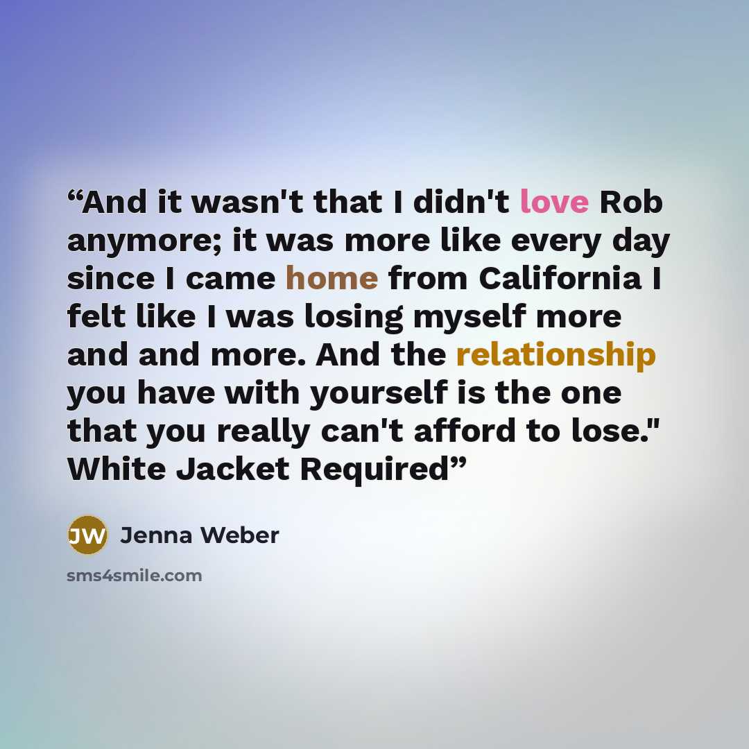 “And it wasn't that I didn't love Rob anymore; it was more like every day since I came home from California I felt like I was losing myself more and and more. And the relationship you have with yourself is the one that you really can't afford to lose." White Jacket Required” quote by Jenna Weber