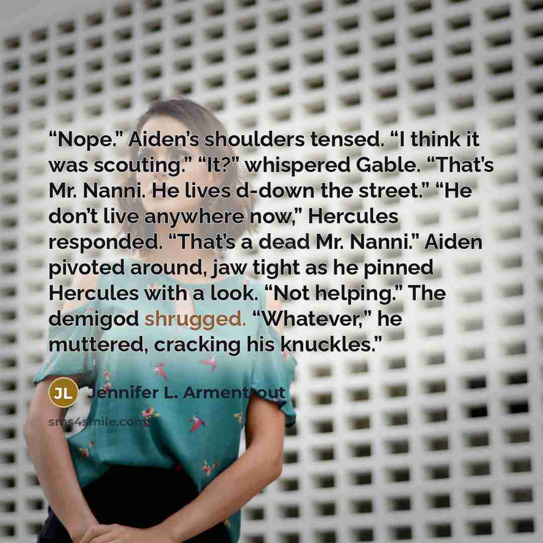 “Nope.” Aiden’s shoulders tensed. “I think it was scouting.” “It?” whispered Gable. “That’s Mr. Nanni. He lives d-down the street.” “He don’t live anywhere now,” Hercules responded. “That’s a dead Mr. Nanni.” Aiden pivoted around, jaw tight as he pinned Hercules with a look. “Not helping.” The…” quote by Jennifer L. Armentrout