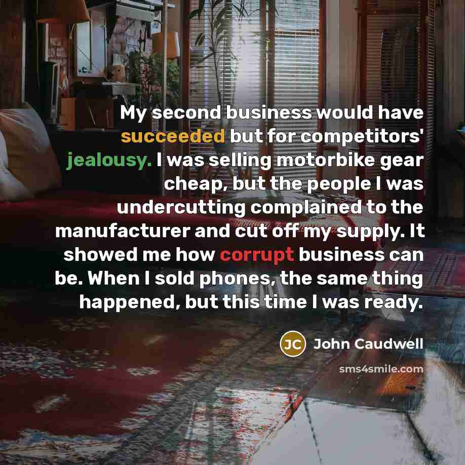 “My second business would have succeeded but for competitors' jealousy. I was selling motorbike gear cheap, but the people I was undercutting complained to the manufacturer and cut off my supply. It showed me how corrupt business can be. When I sold phones, the same thing happened, but this time I…” quote by John Caudwell