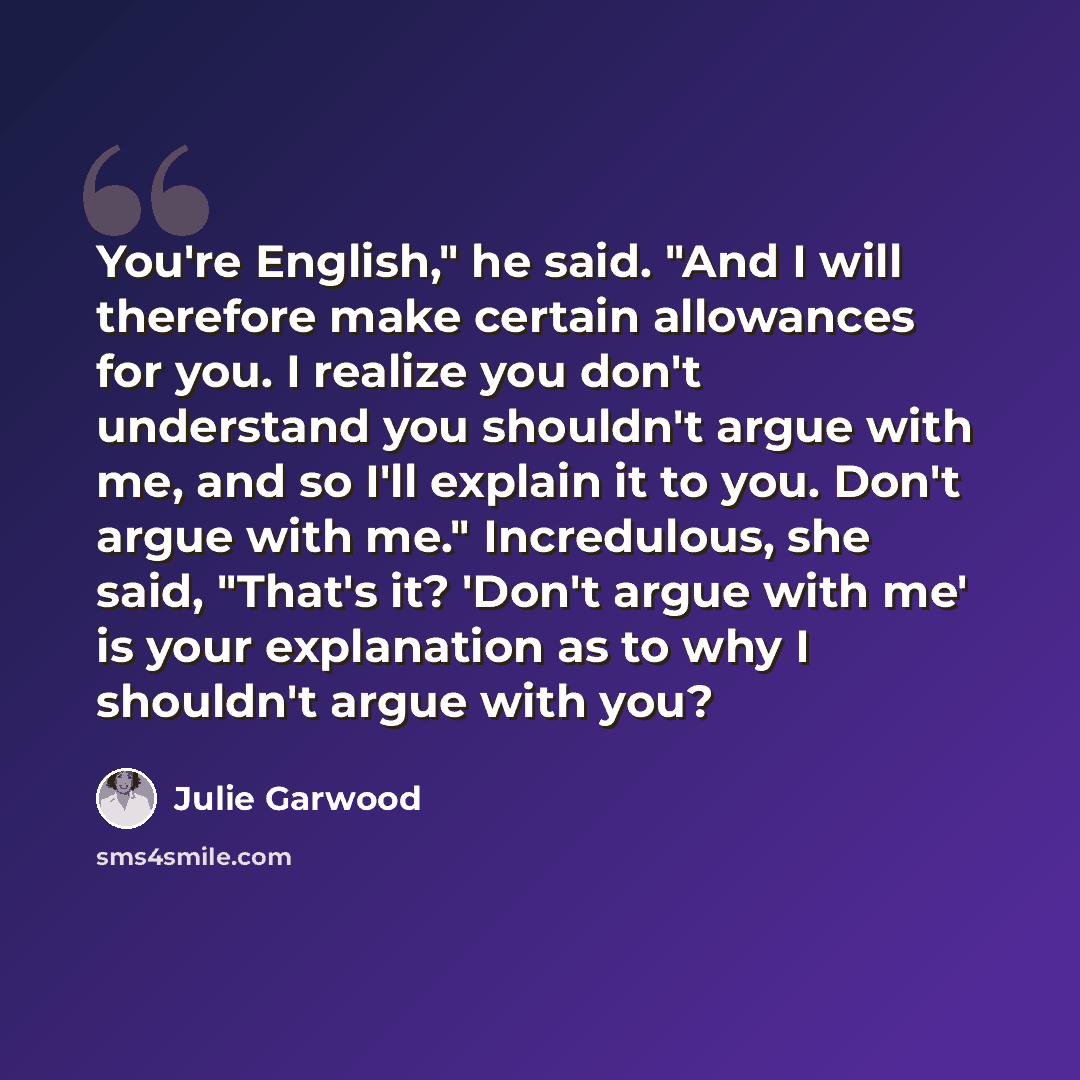 “You're English," he said. "And I will therefore make certain allowances for you. I realize you don't understand you shouldn't argue with me, and so I'll explain it to you. Don't argue with me." Incredulous, she said, "That's it? 'Don't argue with me' is your explanation as to why I shouldn't argue…” quote by Julie Garwood