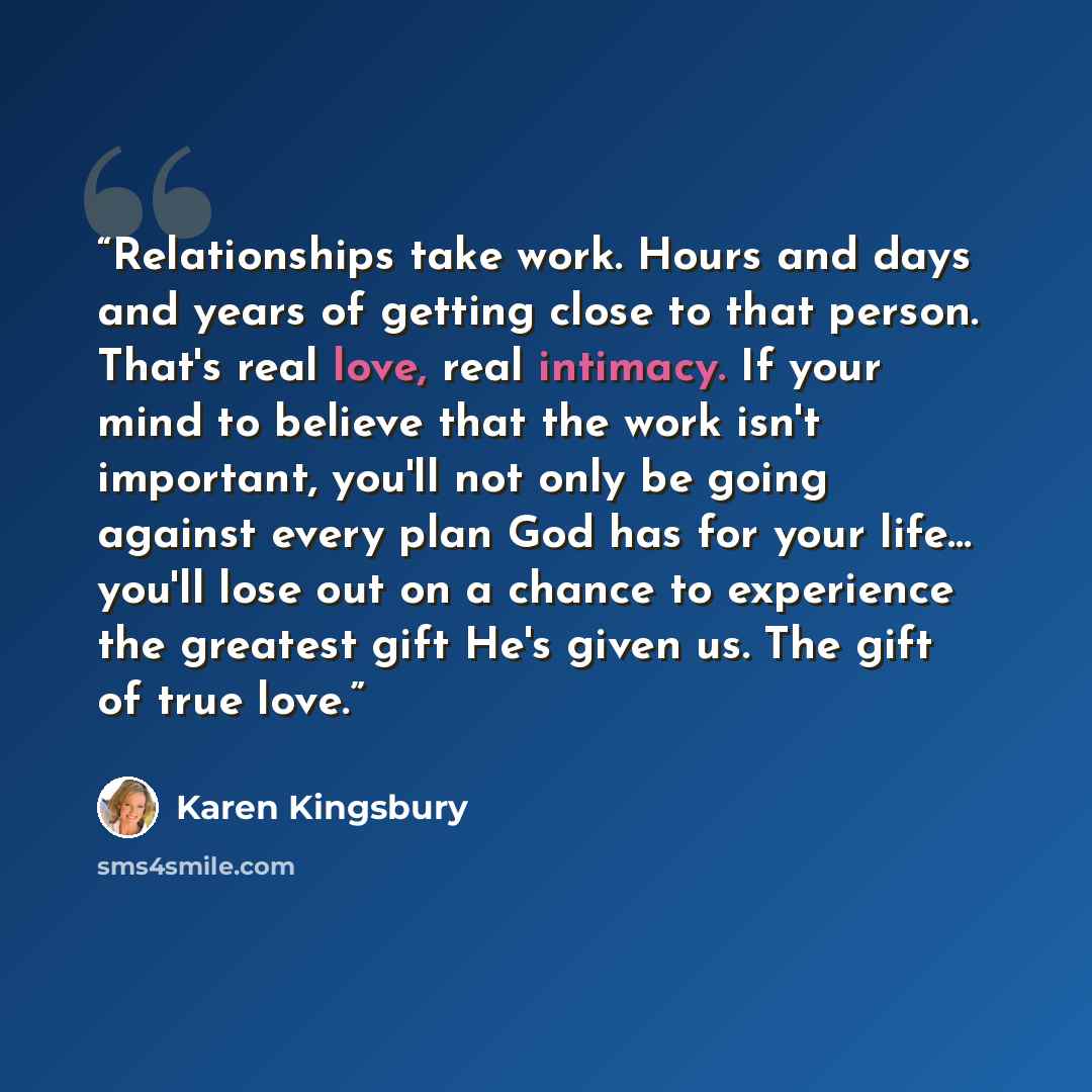 “Relationships take work. Hours and days and years of getting close to that person. That's real love, real intimacy. If your mind to believe that the work isn't important, you'll not only be going against every plan God has for your life... you'll lose out on a chance to experience the greatest…” quote by Karen Kingsbury