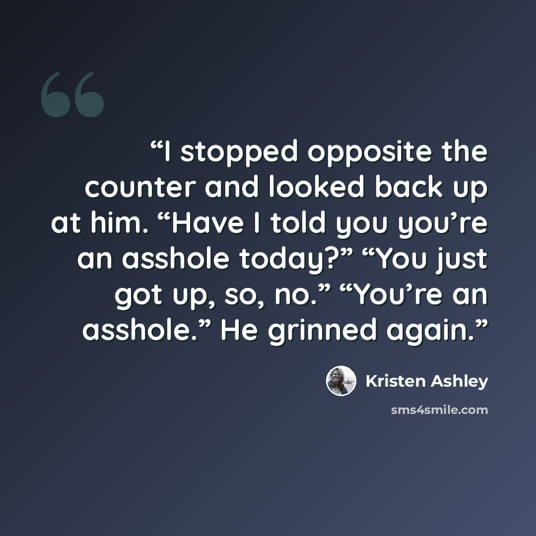 “I stopped opposite the counter and looked back up at him. “Have I told you you’re an asshole today?” “You just got up, so, no.” “You’re an asshole.” He grinned again.” quote by Kristen Ashley