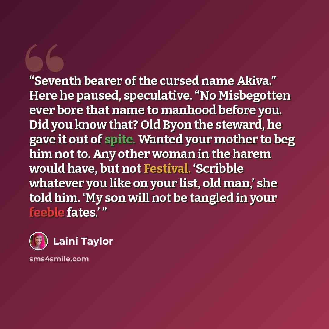 “Seventh bearer of the cursed name Akiva.” Here he paused, speculative. “No Misbegotten ever bore that name to manhood before you. Did you know that? Old Byon the steward, he gave it out of spite. Wanted your mother to beg him not to. Any other woman in the harem would have, but not Festival…” quote by Laini Taylor