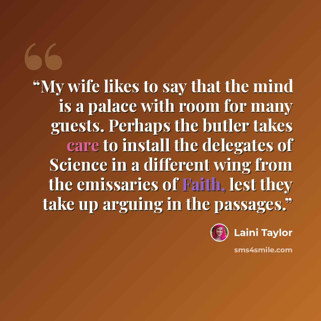 “My wife likes to say that the mind is a palace with room for many guests. Perhaps the butler takes care to install the delegates of Science in a different wing from the emissaries of Faith, lest they take up arguing in the passages.” quote by Laini Taylor