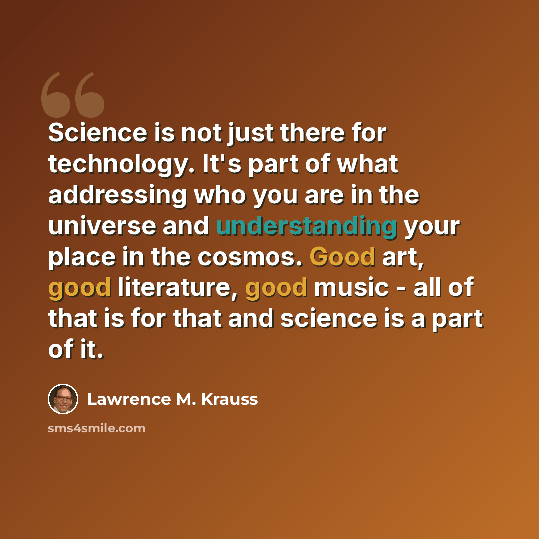 “Science is not just there for technology. It's part of what addressing who you are in the universe and understanding your place in the cosmos. Good art, good literature, good music - all of that is for that and science is a part of it.” quote by Lawrence M. Krauss
