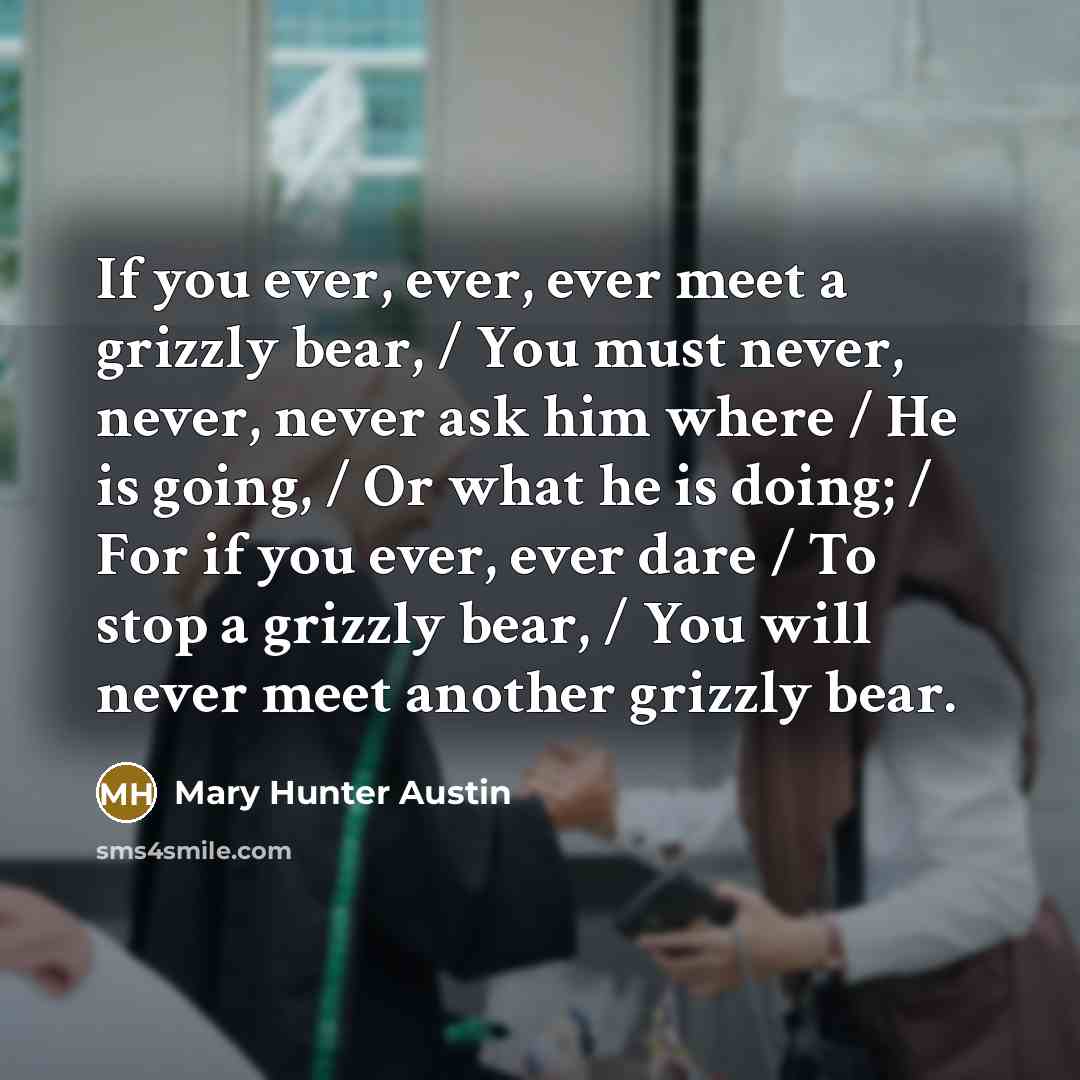“If you ever, ever, ever meet a grizzly bear, / You must never, never, never ask him where / He is going, / Or what he is doing; / For if you ever, ever dare / To stop a grizzly bear, / You will never meet another grizzly bear.” quote by Mary Hunter Austin