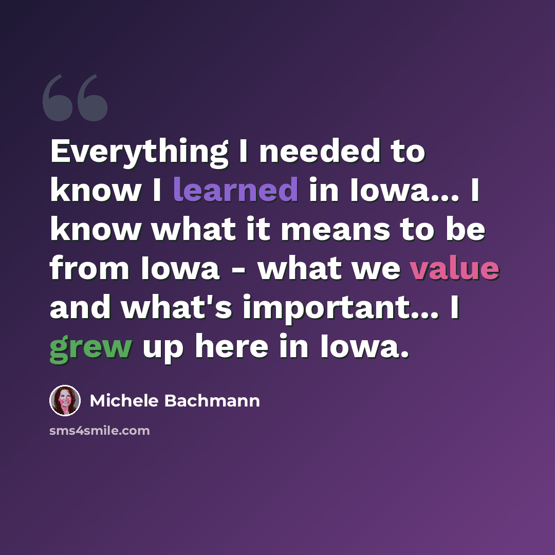 “Everything I needed to know I learned in Iowa... I know what it means to be from Iowa - what we value and what's important... I grew up here in Iowa.” quote by Michele Bachmann