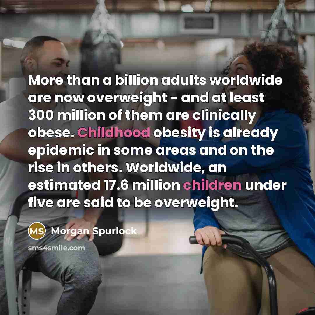 “More than a billion adults worldwide are now overweight - and at least 300 million of them are clinically obese. Childhood obesity is already epidemic in some areas and on the rise in others. Worldwide, an estimated 17.6 million children under five are said to be overweight.” quote by Morgan Spurlock
