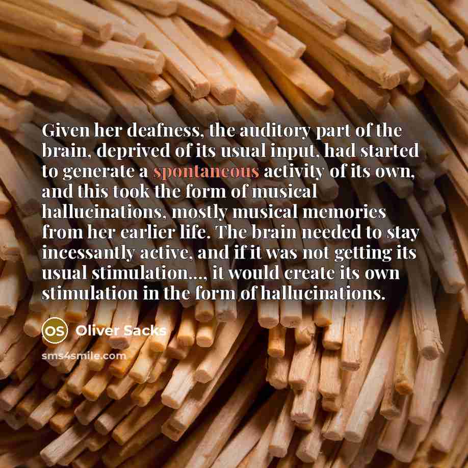“Given her deafness, the auditory part of the brain, deprived of its usual input, had started to generate a spontaneous activity of its own, and this took the form of musical hallucinations, mostly musical memories from her earlier life. The brain needed to stay incessantly active, and if it was…” quote by Oliver Sacks