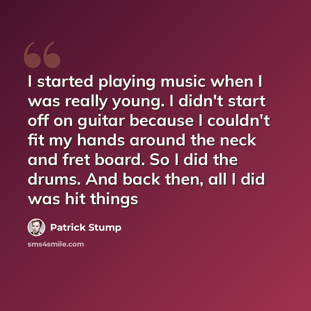 “I started playing music when I was really young. I didn't start off on guitar because I couldn't fit my hands around the neck and fret board. So I did the drums. And back then, all I did was hit things” quote by Patrick Stump