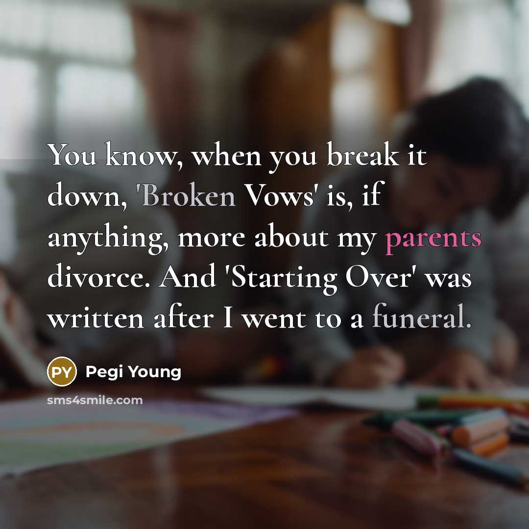 “You know, when you break it down, 'Broken Vows' is, if anything, more about my parents divorce. And 'Starting Over' was written after I went to a funeral.” quote by Pegi Young