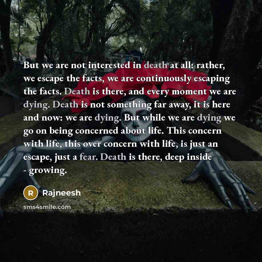 “But we are not interested in death at all: rather, we escape the facts, we are continuously escaping the facts. Death is there, and every moment we are dying. Death is not something far away, it is here and now: we are dying. But while we are dying we go on being concerned about life. This concern…” quote by Rajneesh