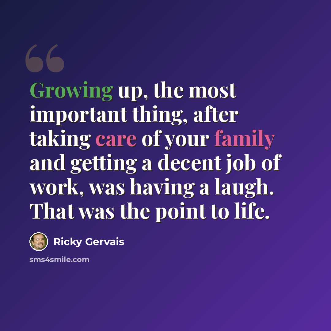 “Growing up, the most important thing, after taking care of your family and getting a decent job of work, was having a laugh. That was the point to life.” quote by Ricky Gervais