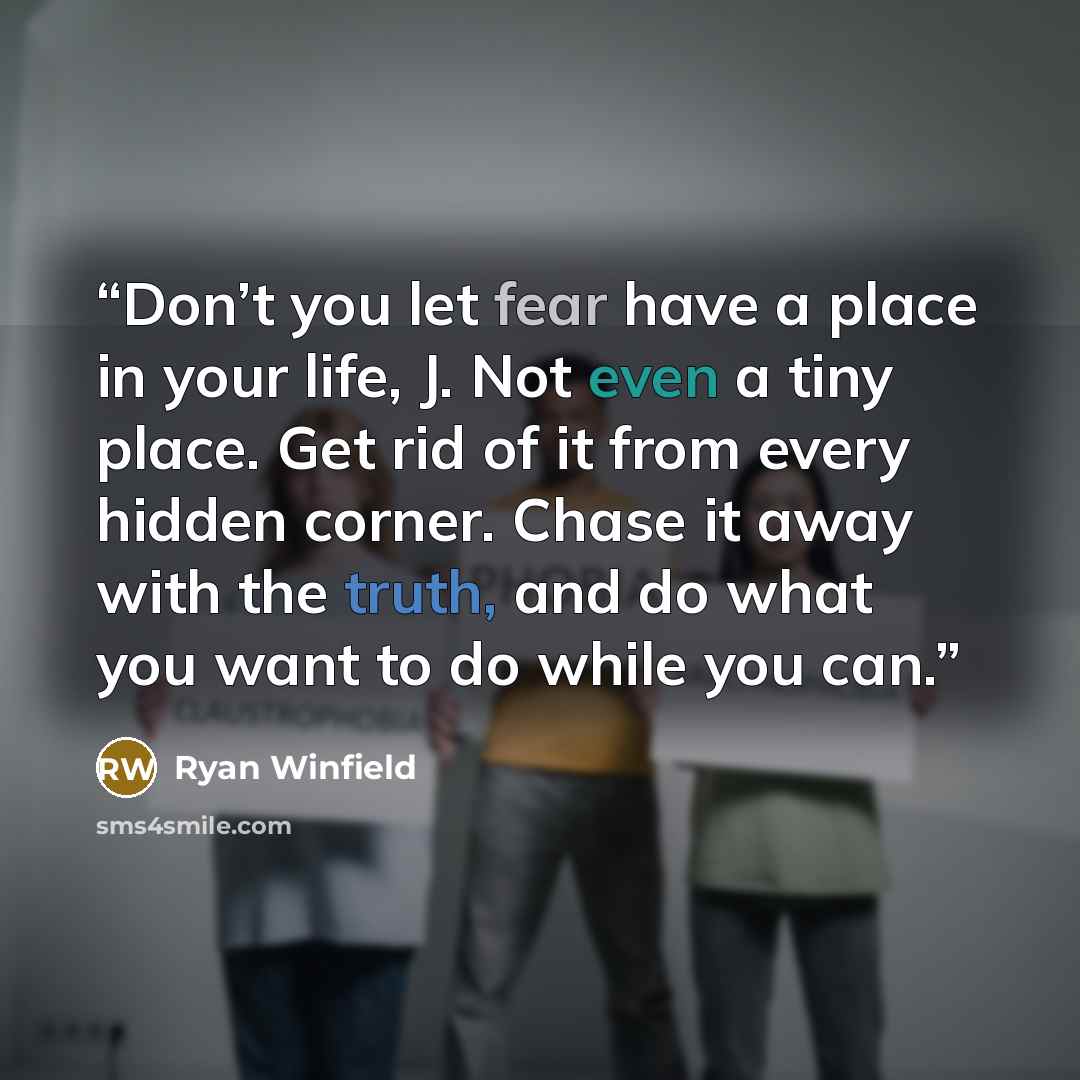“Don’t you let fear have a place in your life, J. Not even a tiny place. Get rid of it from every hidden corner. Chase it away with the truth, and do what you want to do while you can.” quote by Ryan Winfield