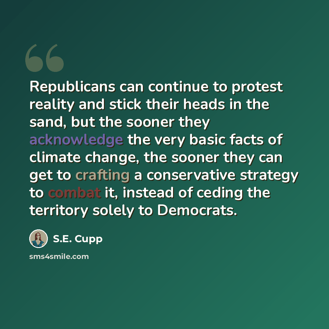 “Republicans can continue to protest reality and stick their heads in the sand, but the sooner they acknowledge the very basic facts of climate change, the sooner they can get to crafting a conservative strategy to combat it, instead of ceding the territory solely to Democrats.” quote by S.E. Cupp