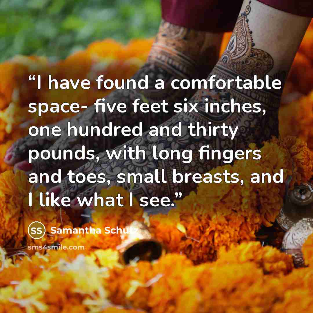 “I have found a comfortable space- five feet six inches, one hundred and thirty pounds, with long fingers and toes, small breasts, and I like what I see.” quote by Samantha Schutz