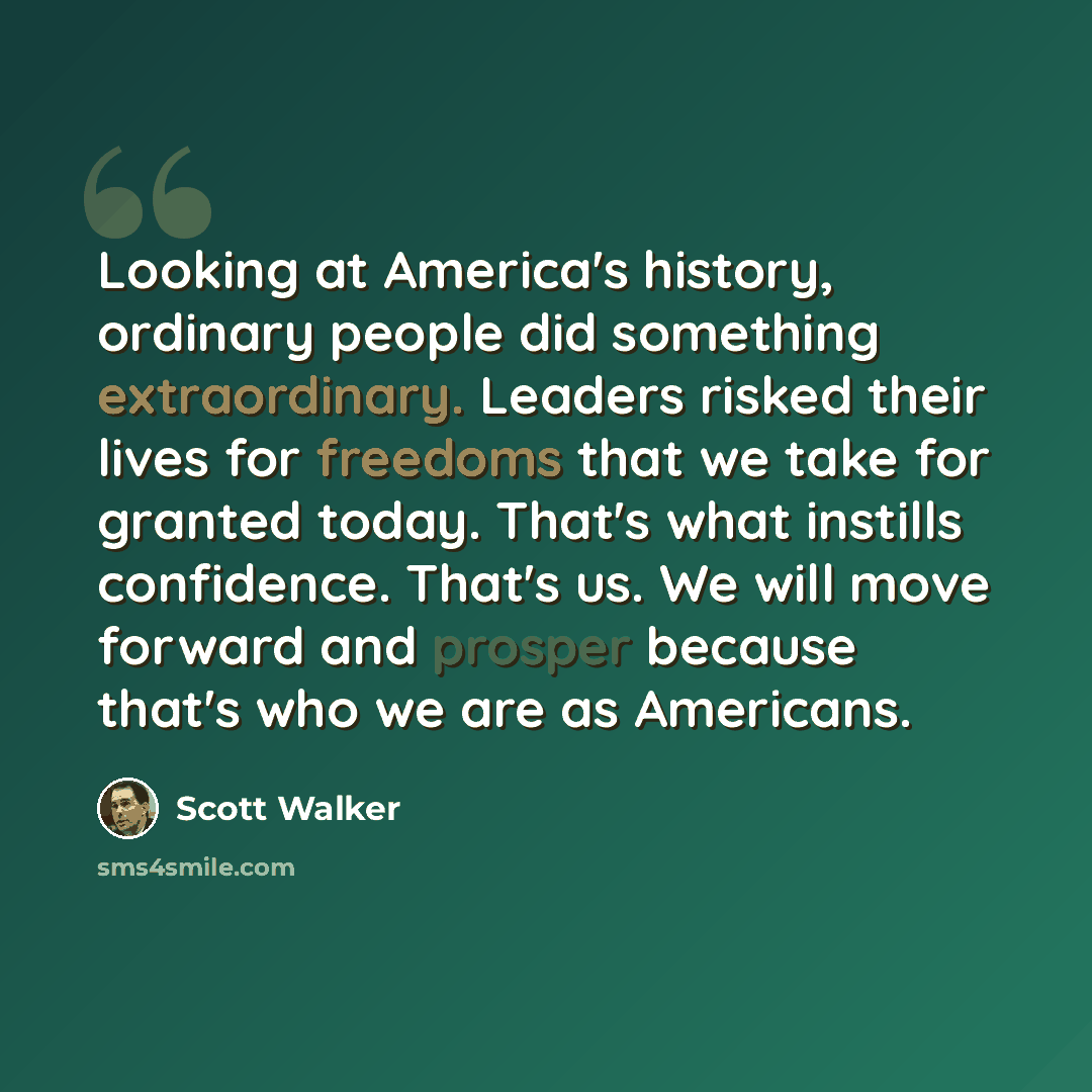 “Looking at America's history, ordinary people did something extraordinary. Leaders risked their lives for freedoms that we take for granted today. That's what instills confidence. That's us. We will move forward and prosper because that's who we are as Americans.” quote by Scott Walker