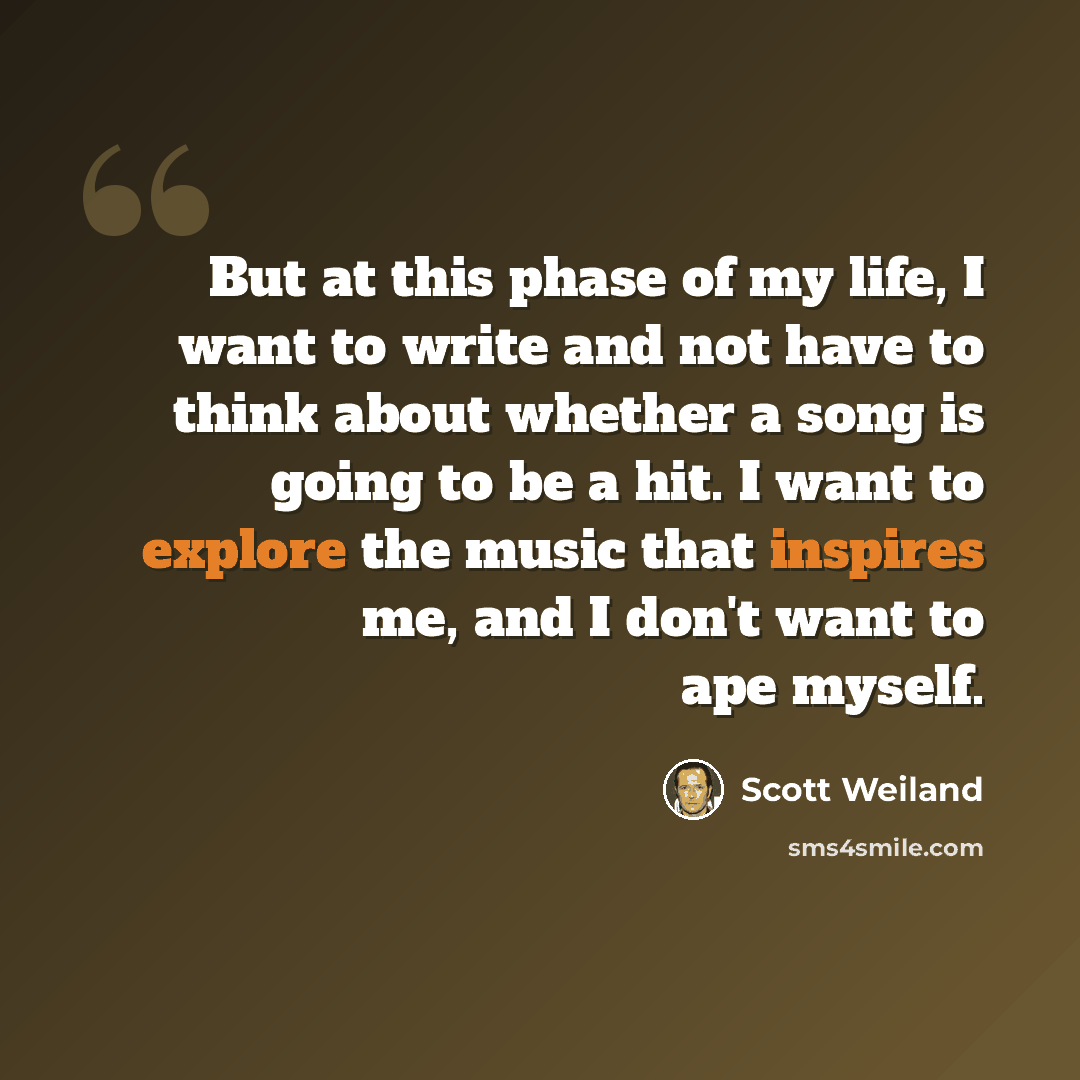 “But at this phase of my life, I want to write and not have to think about whether a song is going to be a hit. I want to explore the music that inspires me, and I don't want to ape myself.” quote by Scott Weiland