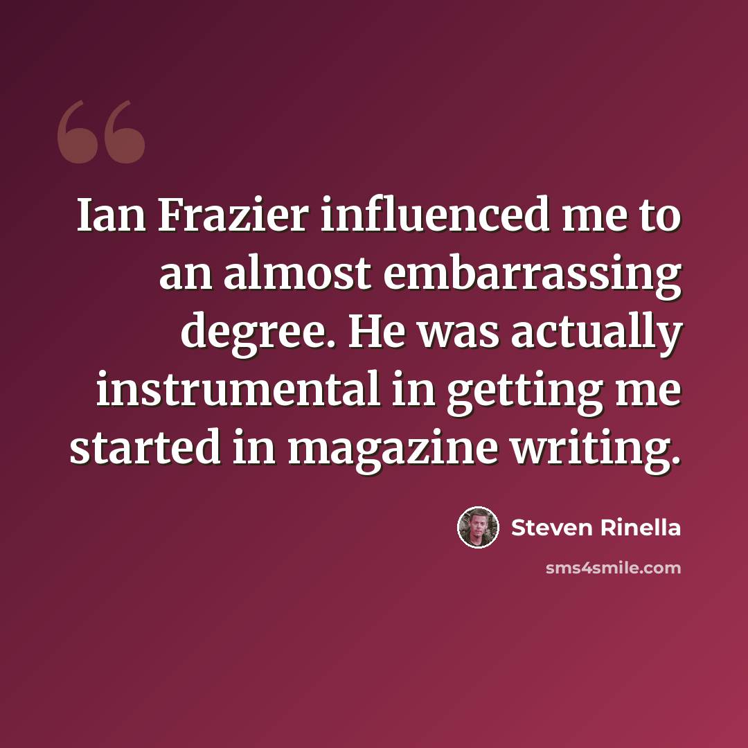 “Ian Frazier influenced me to an almost embarrassing degree. He was actually instrumental in getting me started in magazine writing.” quote by Steven Rinella