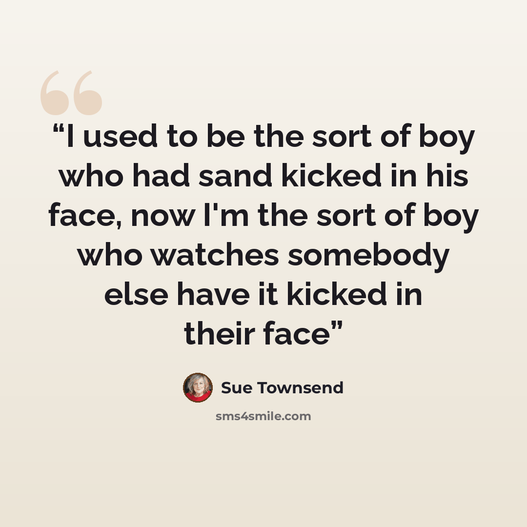 “I used to be the sort of boy who had sand kicked in his face, now I'm the sort of boy who watches somebody else have it kicked in their face” quote by Sue Townsend