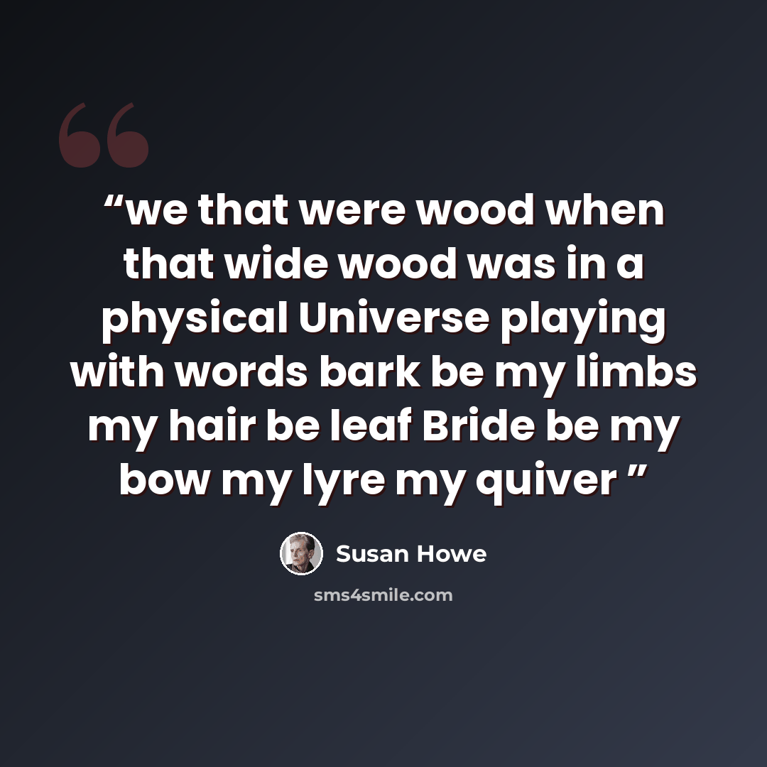 “we that were wood when that wide wood was in a physical Universe playing with words bark be my limbs my hair be leaf Bride be my bow my lyre my quiver” quote by Susan Howe