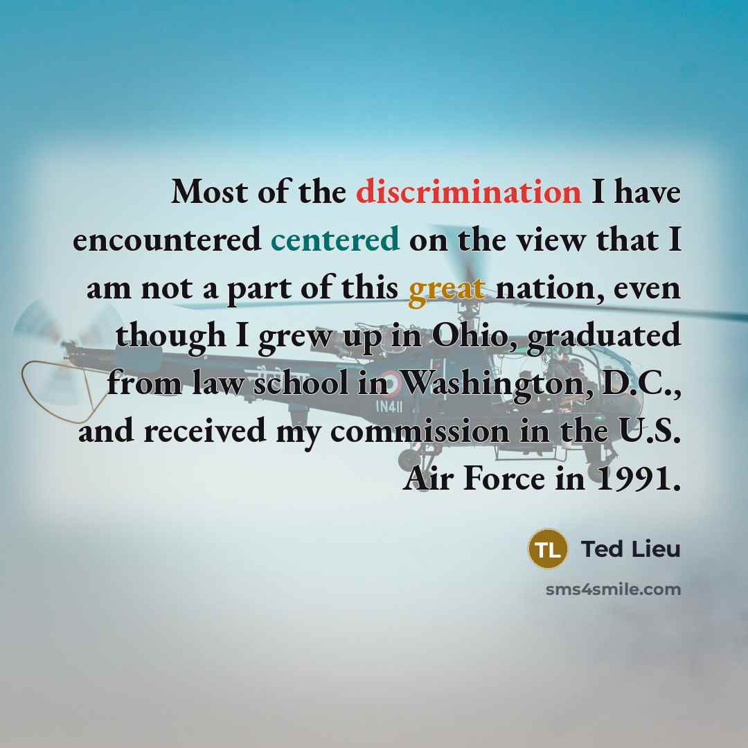 “Most of the discrimination I have encountered centered on the view that I am not a part of this great nation, even though I grew up in Ohio, graduated from law school in Washington, D.C., and received my commission in the U.S. Air Force in 1991.” quote by Ted Lieu