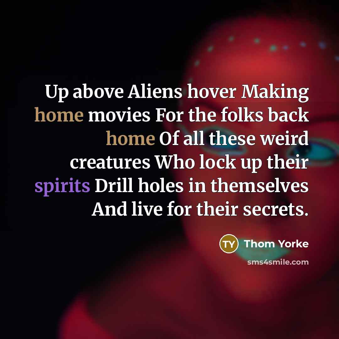 “Up above Aliens hover Making home movies For the folks back home Of all these weird creatures Who lock up their spirits Drill holes in themselves And live for their secrets.” quote by Thom Yorke