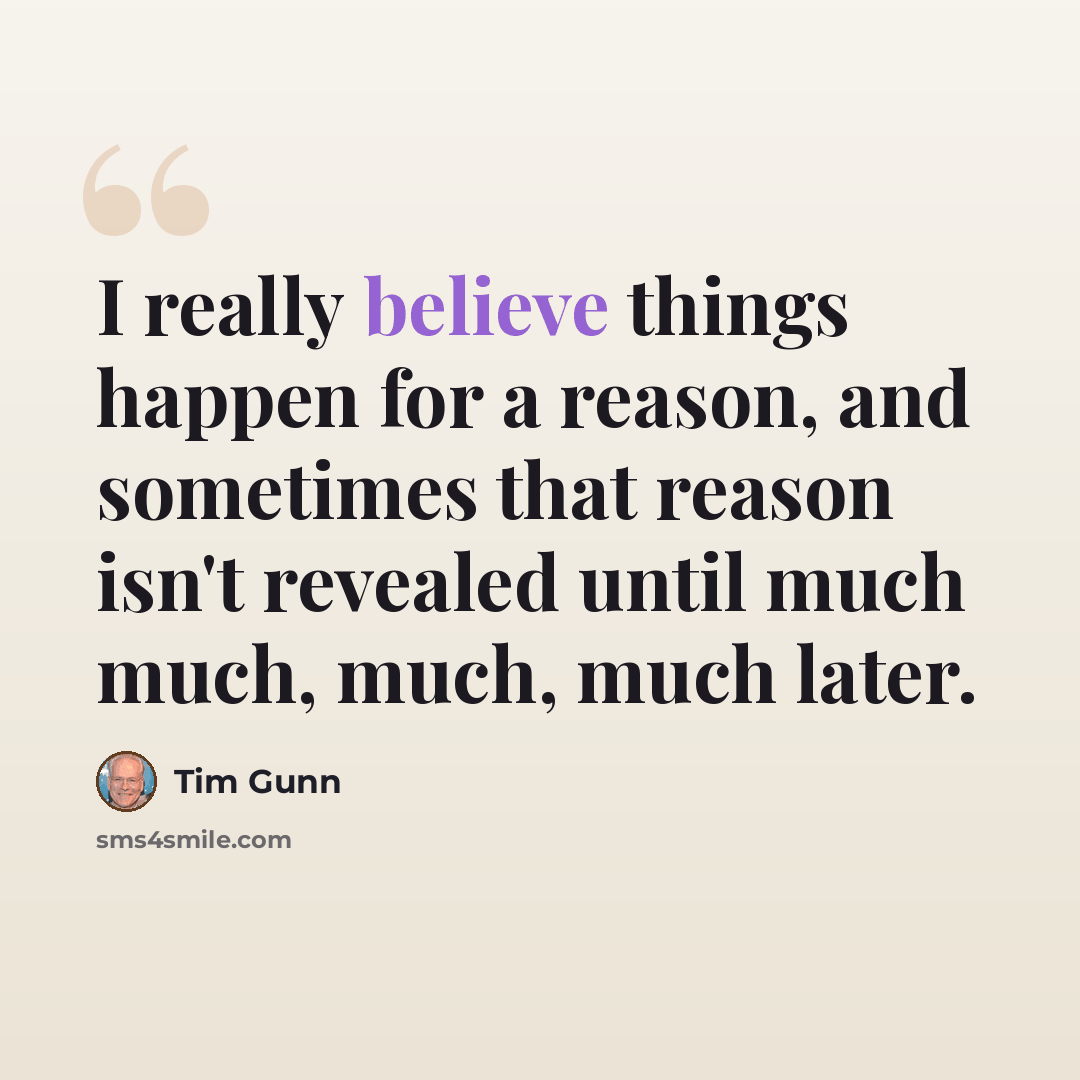 “I really believe things happen for a reason, and sometimes that reason isn't revealed until much much, much, much later.” quote by Tim Gunn