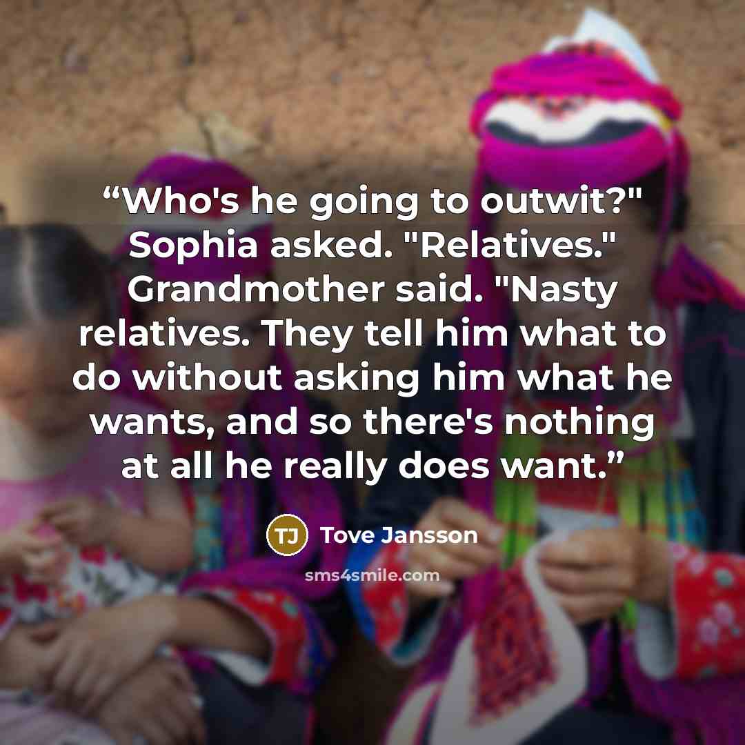 “Who's he going to outwit?" Sophia asked. "Relatives." Grandmother said. "Nasty relatives. They tell him what to do without asking him what he wants, and so there's nothing at all he really does want.” quote by Tove Jansson