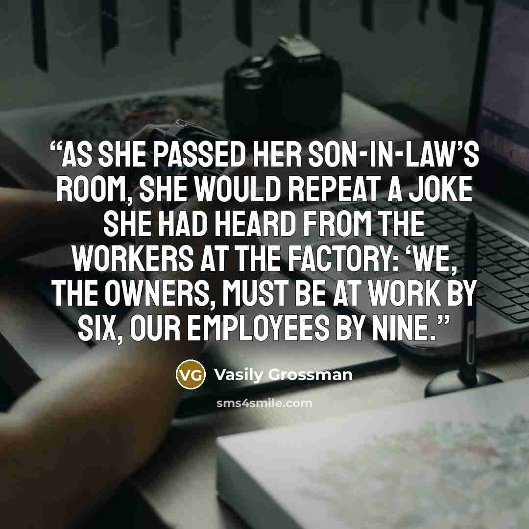 “As she passed her son-in-law’s room, she would repeat a joke she had heard from the workers at the factory: ‘We, the owners, must be at work by six, our employees by nine.” quote by Vasily Grossman