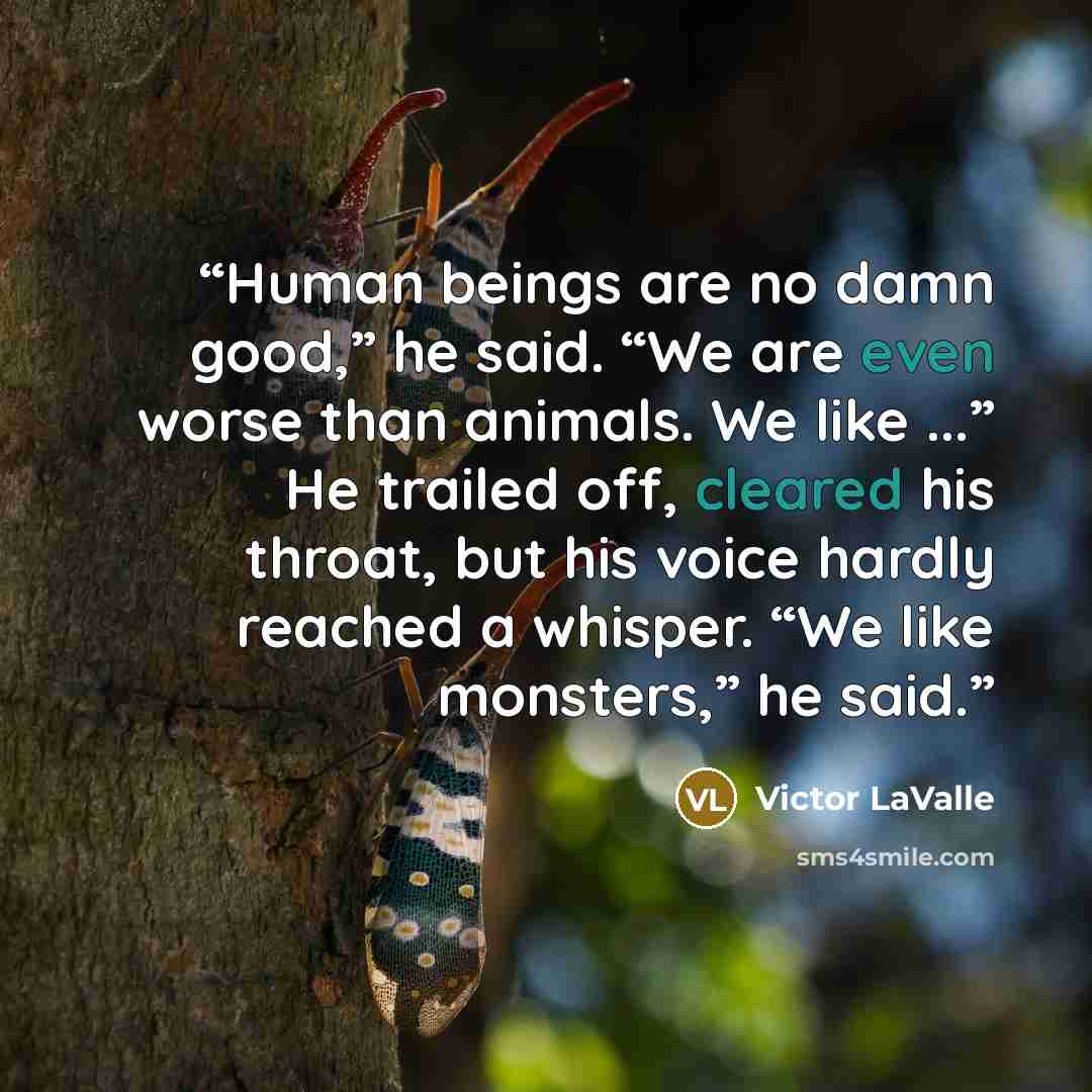 “Human beings are no damn good,” he said. “We are even worse than animals. We like ...” He trailed off, cleared his throat, but his voice hardly reached a whisper. “We like monsters,” he said.” quote by Victor LaValle