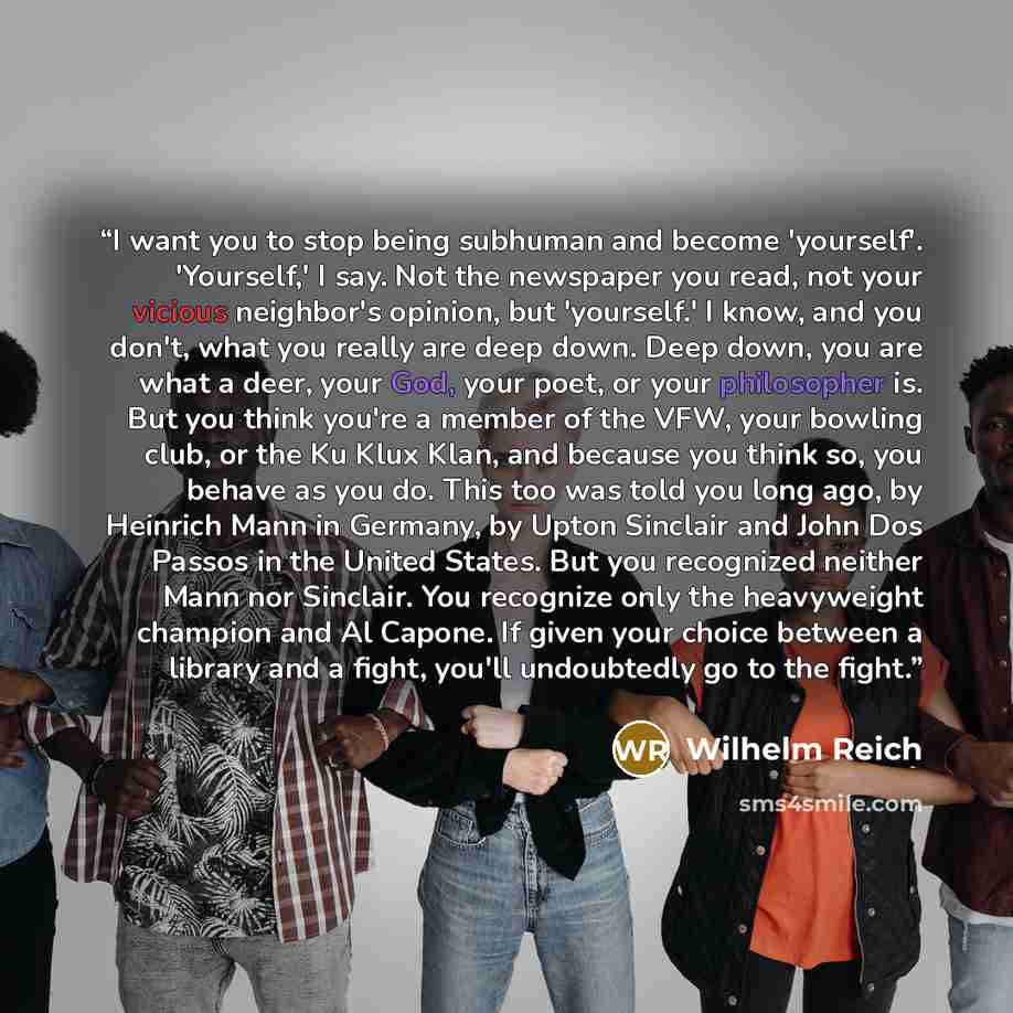 “I want you to stop being subhuman and become 'yourself'. 'Yourself,' I say. Not the newspaper you read, not your vicious neighbor's opinion, but 'yourself.' I know, and you don't, what you really are deep down. Deep down, you are what a deer, your God, your poet, or your philosopher is. But you…” quote by Wilhelm Reich
