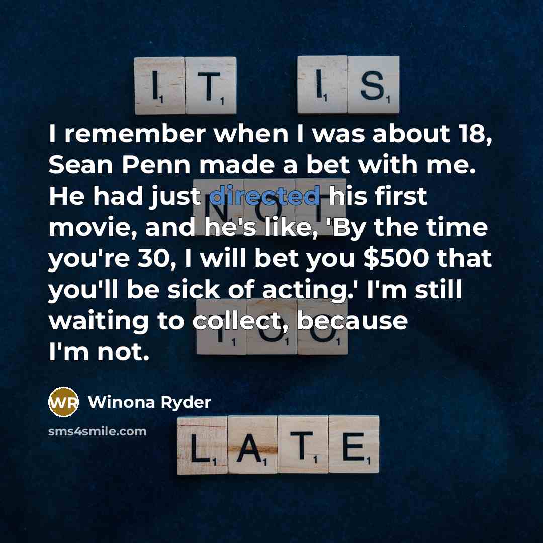 “I remember when I was about 18, Sean Penn made a bet with me. He had just directed his first movie, and he's like, 'By the time you're 30, I will bet you $500 that you'll be sick of acting.' I'm still waiting to collect, because I'm not.” quote by Winona Ryder