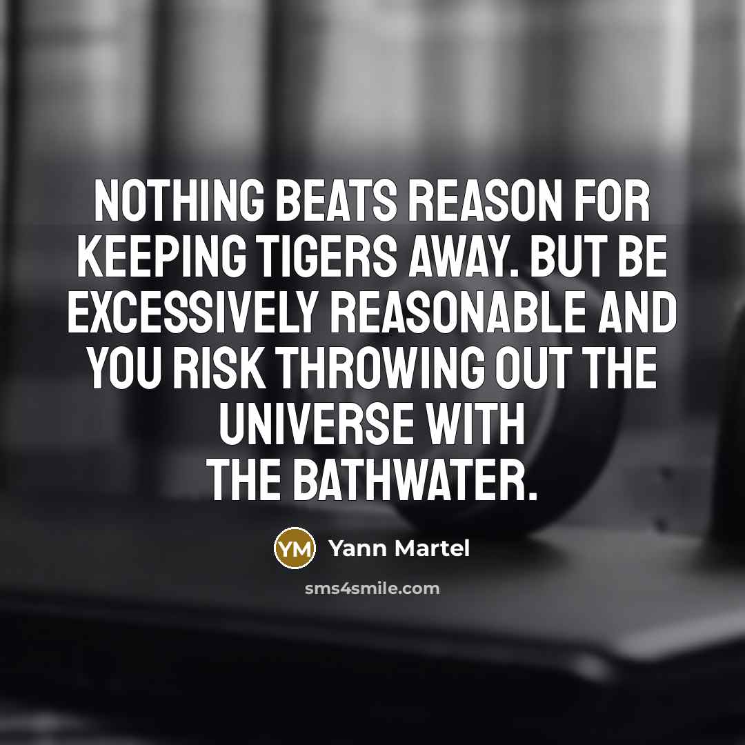 “Nothing beats reason for keeping tigers away. But be excessively reasonable and you risk throwing out the universe with the bathwater.” quote by Yann Martel