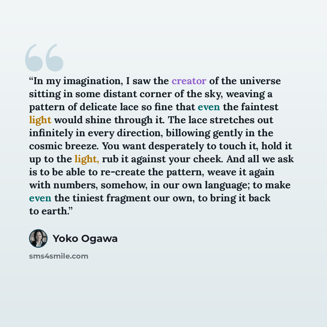 “In my imagination, I saw the creator of the universe sitting in some distant corner of the sky, weaving a pattern of delicate lace so fine that even the faintest light would shine through it. The lace stretches out infinitely in every direction, billowing gently in the cosmic breeze. You want…” quote by Yōko Ogawa