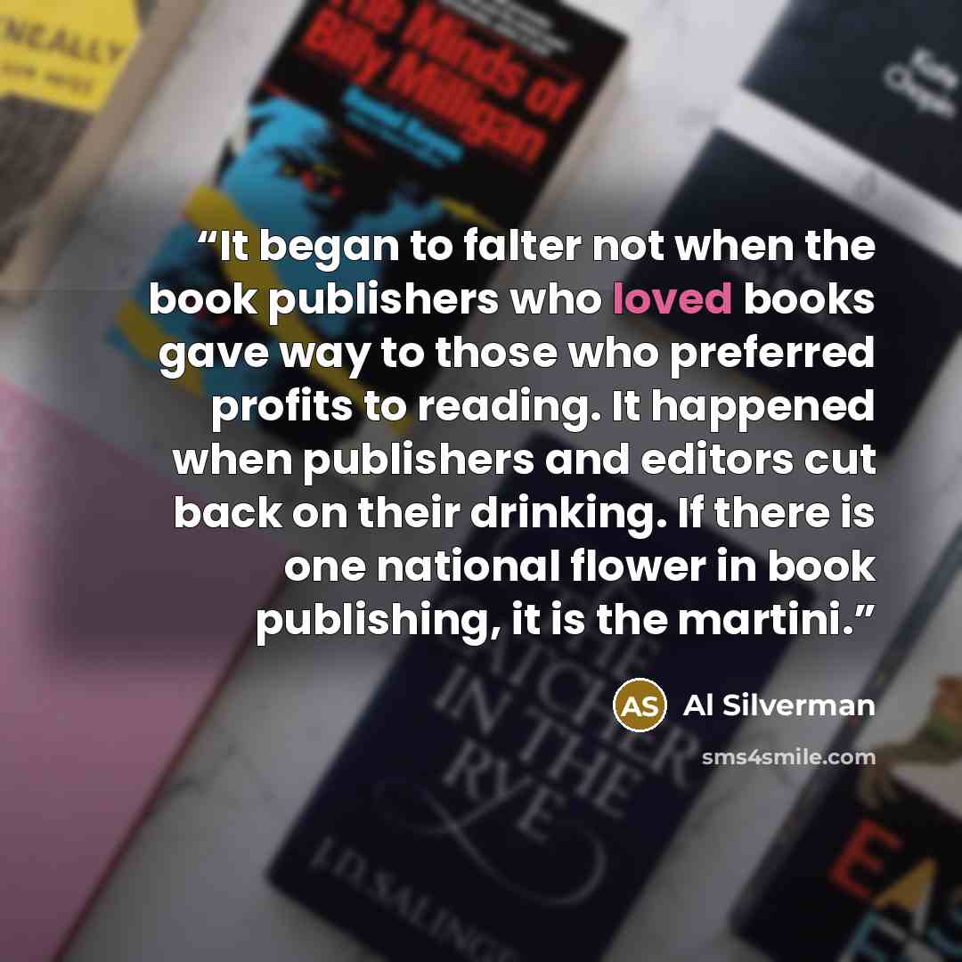 “It began to falter not when the book publishers who loved books gave way to those who preferred profits to reading. It happened when publishers and editors cut back on their drinking. If there is one national flower in book publishing, it is the martini.” quote by Al Silverman