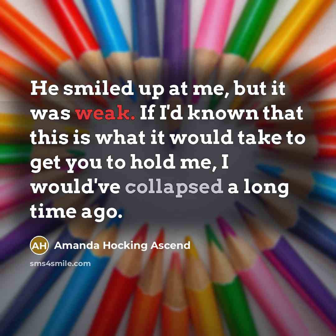“He smiled up at me, but it was weak. If I'd known that this is what it would take to get you to hold me, I would've collapsed a long time ago.” quote by Amanda Hocking Ascend