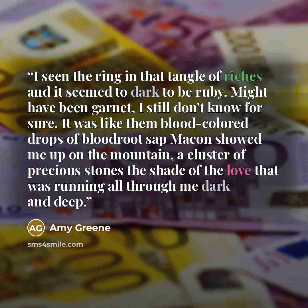 “I seen the ring in that tangle of riches and it seemed to dark to be ruby. Might have been garnet, I still don't know for sure. It was like them blood-colored drops of bloodroot sap Macon showed me up on the mountain, a cluster of precious stones the shade of the love that was running all through…” quote by Amy Greene
