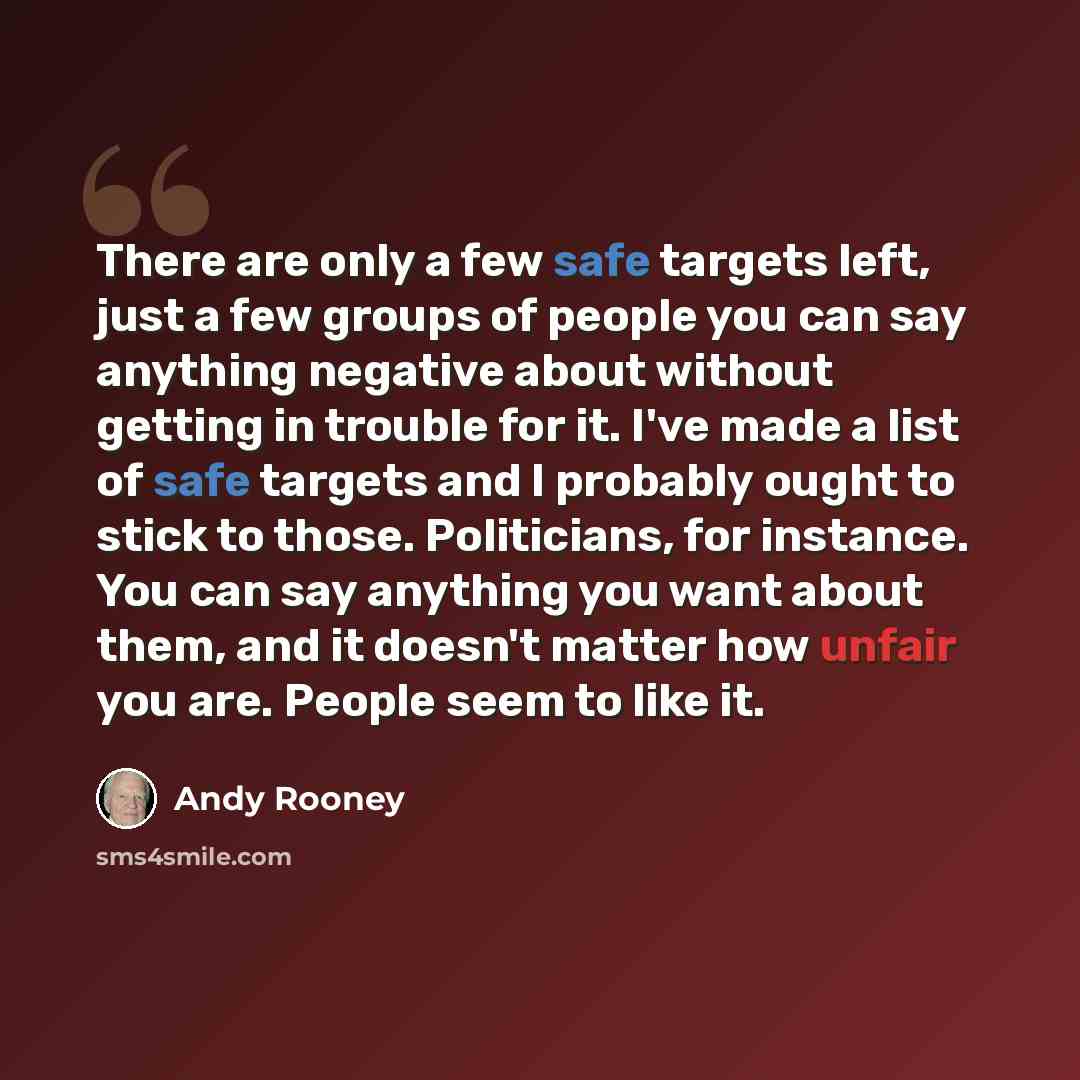 “There are only a few safe targets left, just a few groups of people you can say anything negative about without getting in trouble for it. I've made a list of safe targets and I probably ought to stick to those. Politicians, for instance. You can say anything you want about them, and it doesn't…” quote by Andy Rooney