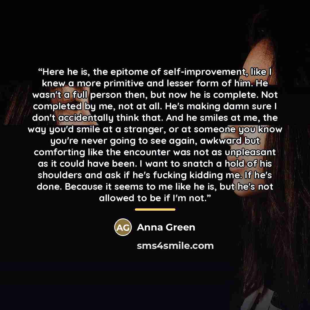 “Here he is, the epitome of self-improvement, like I knew a more primitive and lesser form of him. He wasn't a full person then, but now he is complete. Not completed by me, not at all. He's making damn sure I don't accidentally think that. And he smiles at me, the way you'd smile at a stranger, or…” quote by Anna Green