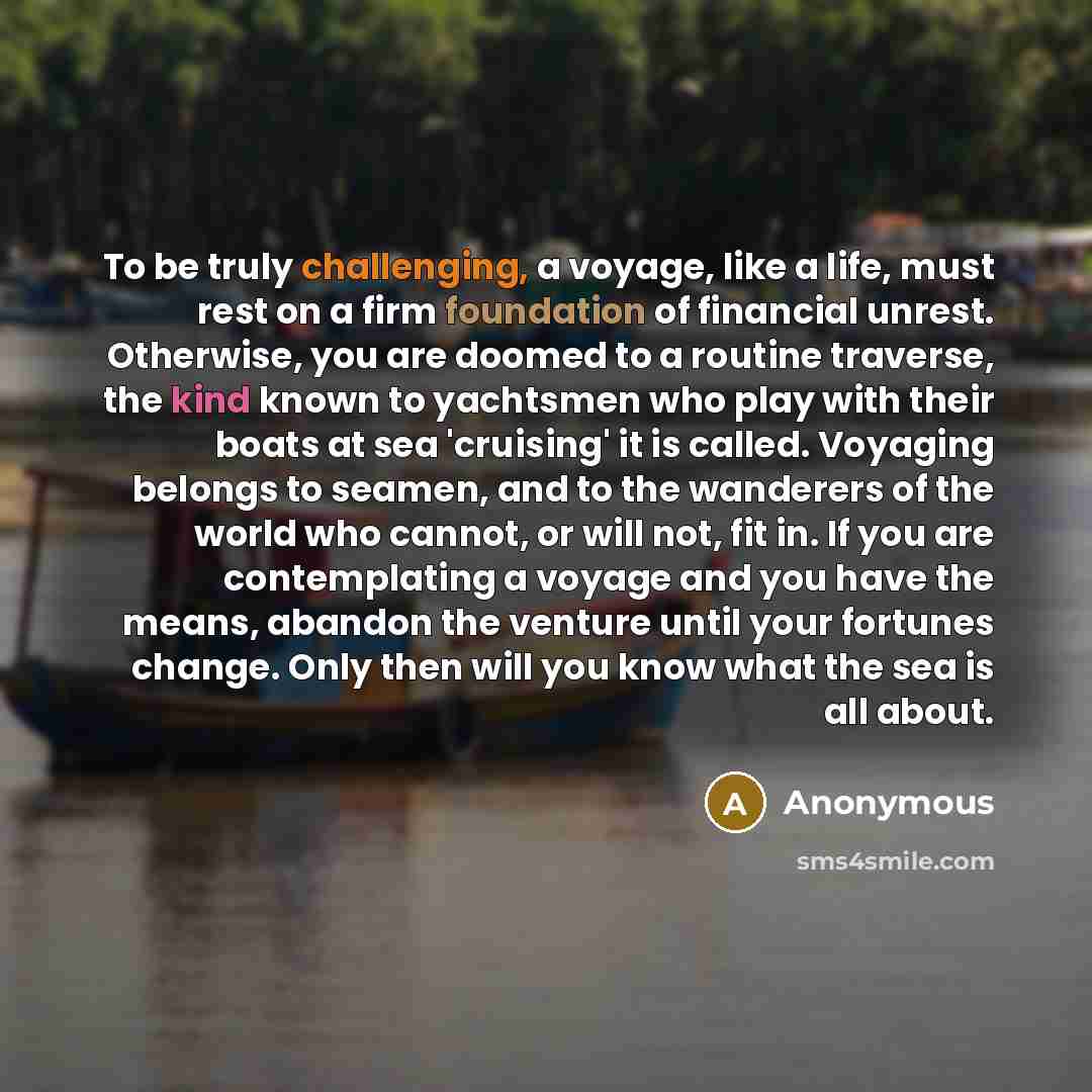 “To be truly challenging, a voyage, like a life, must rest on a firm foundation of financial unrest. Otherwise, you are doomed to a routine traverse, the kind known to yachtsmen who play with their boats at sea 'cruising' it is called. Voyaging belongs to seamen, and to the wanderers of the world…” quote by Anonymous