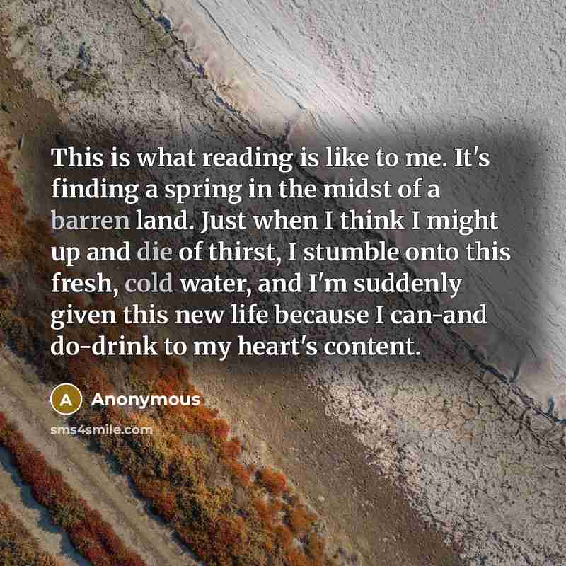 “This is what reading is like to me. It's finding a spring in the midst of a barren land. Just when I think I might up and die of thirst, I stumble onto this fresh, cold water, and I'm suddenly given this new life because I can-and do-drink to my heart's content.” quote by Anonymous
