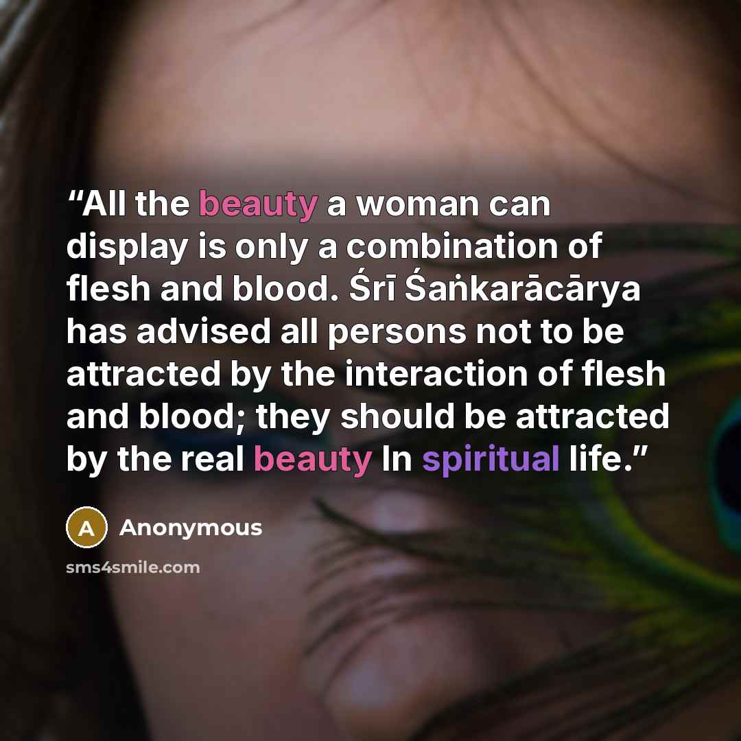“All the beauty a woman can display is only a combination of flesh and blood. Śrī Śaṅkarācārya has advised all persons not to be attracted by the interaction of flesh and blood; they should be attracted by the real beauty In spiritual life.” quote by Anonymous