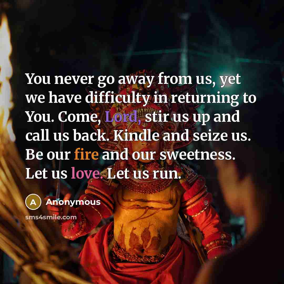 “You never go away from us, yet we have difficulty in returning to You. Come, Lord, stir us up and call us back. Kindle and seize us. Be our fire and our sweetness. Let us love. Let us run.” quote by Anonymous