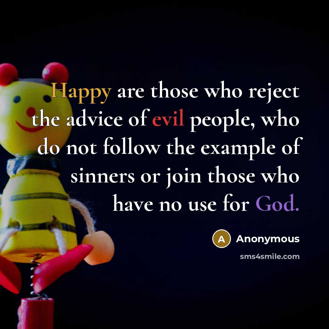 “Happy are those who reject the advice of evil people, who do not follow the example of sinners or join those who have no use for God.” quote by Anonymous