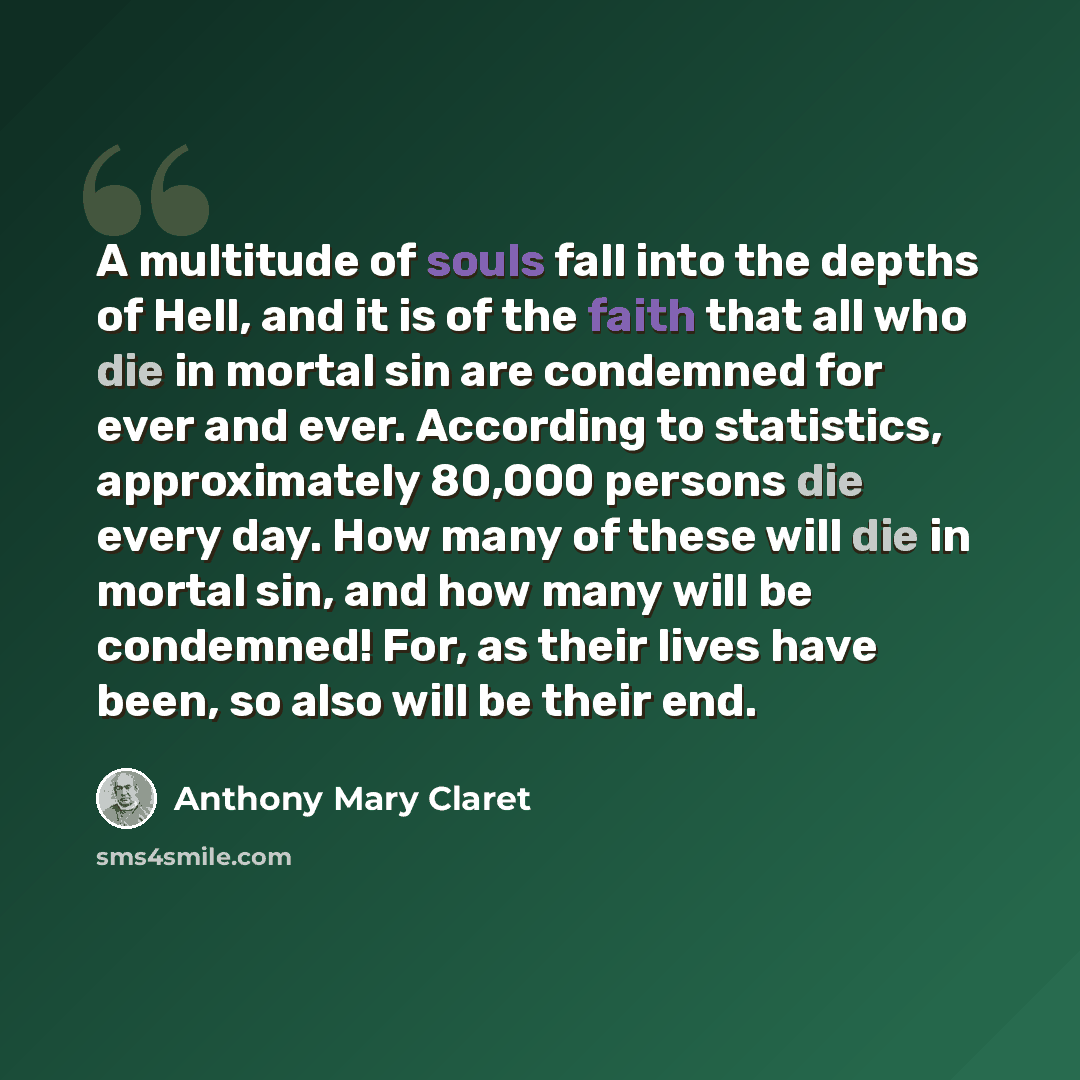 “A multitude of souls fall into the depths of Hell, and it is of the faith that all who die in mortal sin are condemned for ever and ever. According to statistics, approximately 80,000 persons die every day. How many of these will die in mortal sin, and how many will be condemned! For, as their…” quote by Anthony Mary Claret
