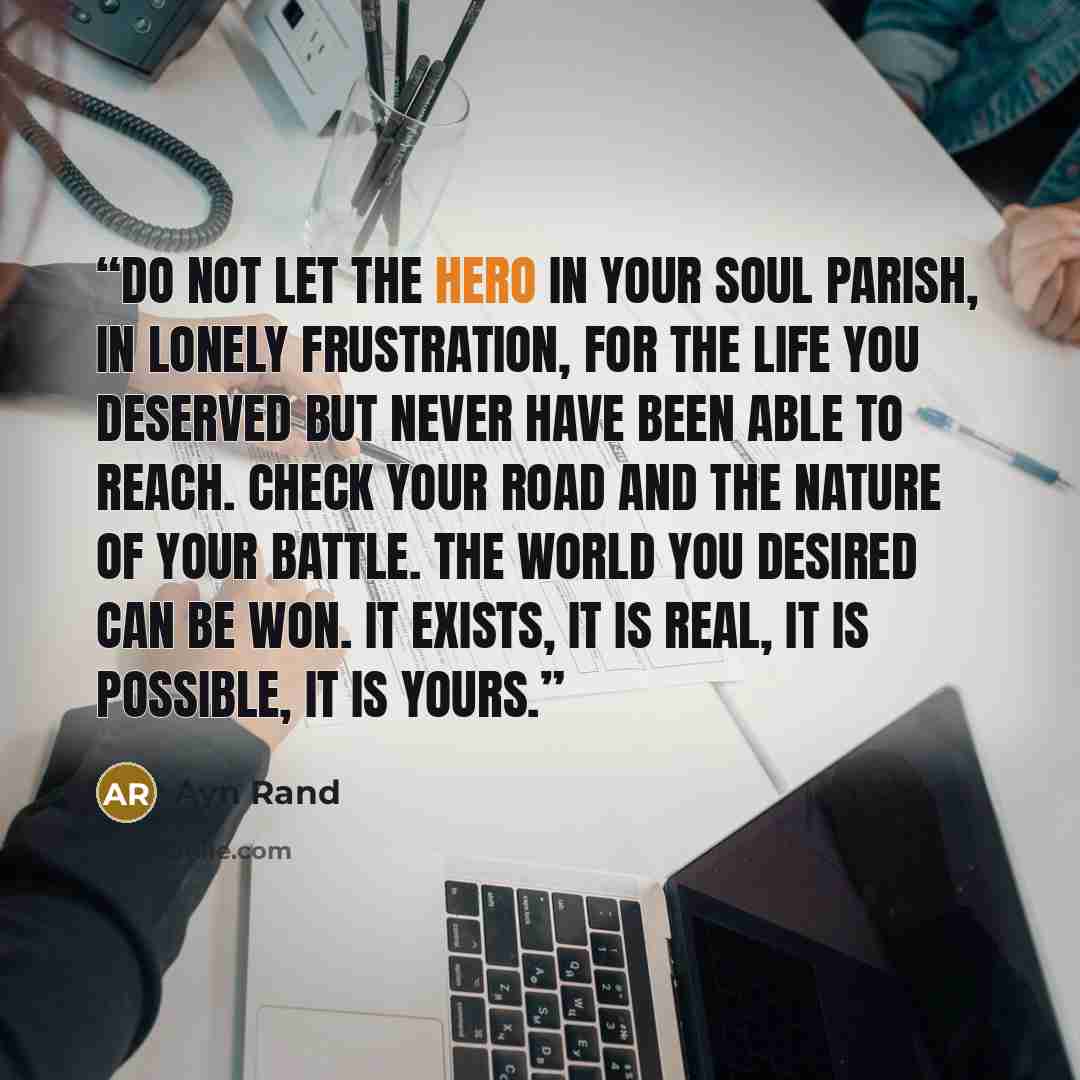“Do not let the hero in your soul parish, in lonely frustration, for the life you deserved but never have been able to reach. Check your road and the nature of your battle. The world you desired can be won. It exists, it is real, it is possible, it is yours.” quote by Ayn Rand