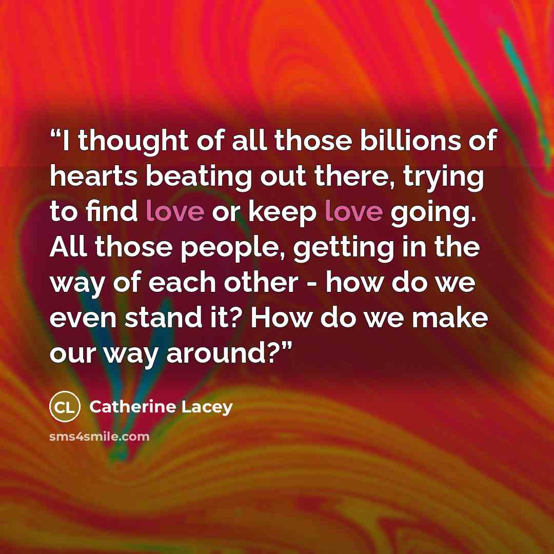 “I thought of all those billions of hearts beating out there, trying to find love or keep love going. All those people, getting in the way of each other - how do we even stand it? How do we make our way around?” quote by Catherine Lacey