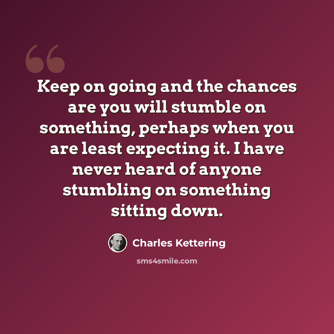“Keep on going and the chances are you will stumble on something, perhaps when you are least expecting it. I have never heard of anyone stumbling on something sitting down.” quote by Charles Kettering